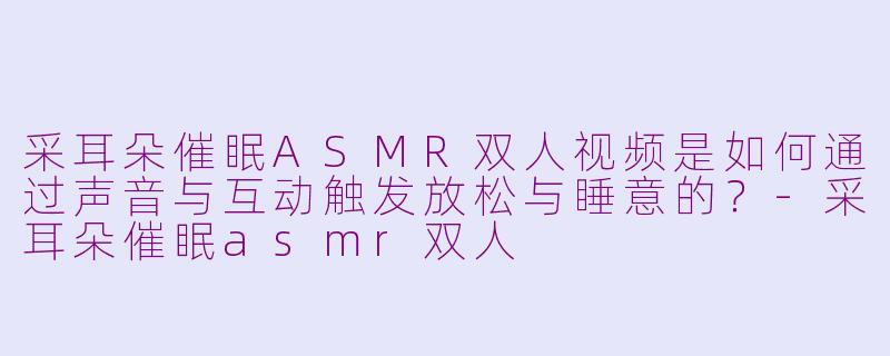 采耳朵催眠ASMR双人视频是如何通过声音与互动触发放松与睡意的？-采耳朵催眠asmr双人