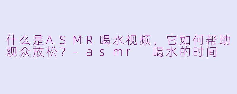 什么是ASMR喝水视频，它如何帮助观众放松？