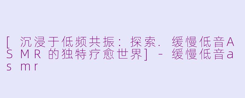 [沉浸于低频共振：探索.缓慢低音ASMR的独特疗愈世界]-缓慢低音asmr