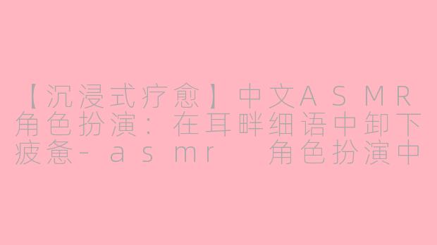 【沉浸式疗愈】中文ASMR角色扮演：在耳畔细语中卸下疲惫-asmr 角色扮演中文