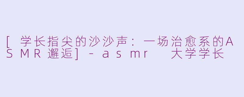 [学长指尖的沙沙声：一场治愈系的ASMR邂逅]-asmr 大学学长