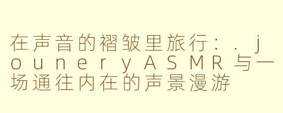 在声音的褶皱里旅行：.jouneryASMR与一场通往内在的声景漫游