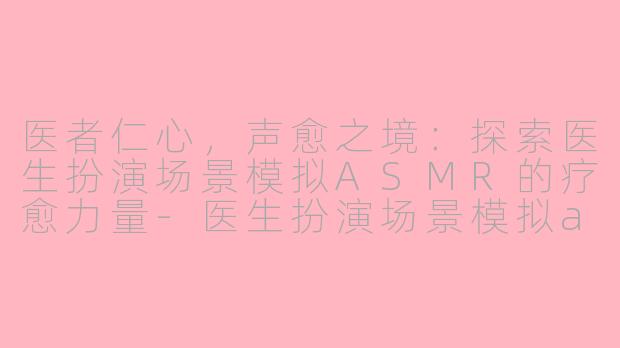 医者仁心，声愈之境：探索医生扮演场景模拟ASMR的疗愈力量-医生扮演场景模拟asmr