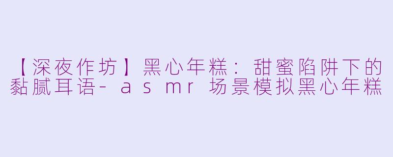 【深夜作坊】黑心年糕:甜蜜陷阱下的黏腻耳语-asmr场景模拟黑心年糕