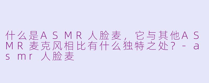 什么是ASMR人脸麦，它与其他ASMR麦克风相比有什么独特之处？-asmr人脸麦