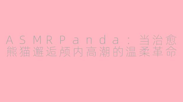 ASMRPanda：当治愈熊猫邂逅颅内高潮的温柔革命