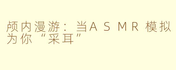 颅内漫游：当ASMR模拟为你“采耳”