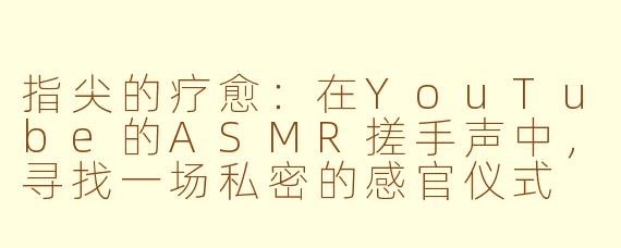 指尖的疗愈：在YouTube的ASMR搓手声中，寻找一场私密的感官仪式