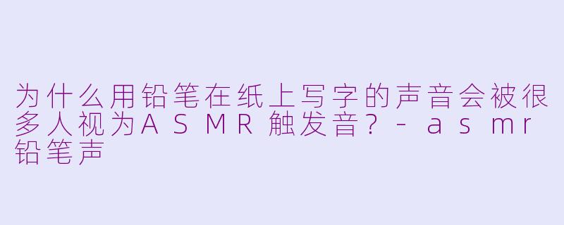 为什么用铅笔在纸上写字的声音会被很多人视为ASMR触发音？-asmr铅笔声