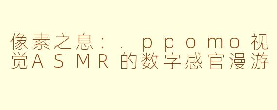像素之息：.ppomo视觉ASMR的数字感官漫游