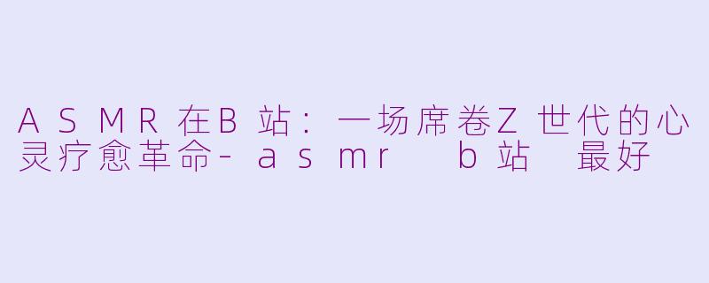 ASMR在B站：一场席卷Z世代的心灵疗愈革命-asmr b站 最好