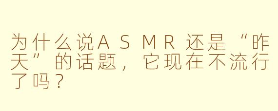 为什么说ASMR还是“昨天”的话题，它现在不流行了吗？