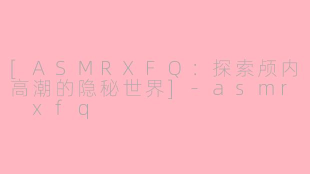 [ASMRXFQ：探索颅内高潮的隐秘世界]-asmr xfq