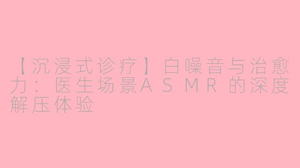 【沉浸式诊疗】白噪音与治愈力：医生场景ASMR的深度解压体验