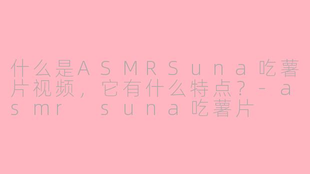 什么是ASMRSuna吃薯片视频，它有什么特点？