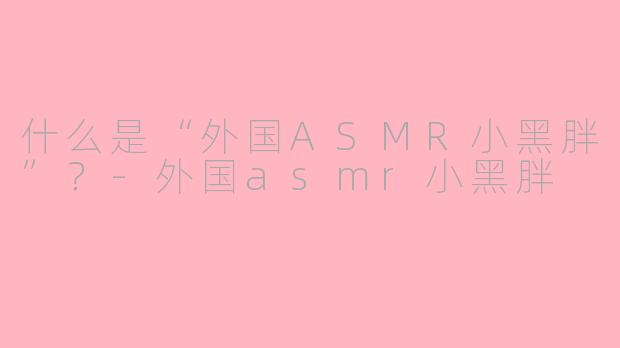 什么是“外国ASMR小黑胖”？-外国asmr小黑胖