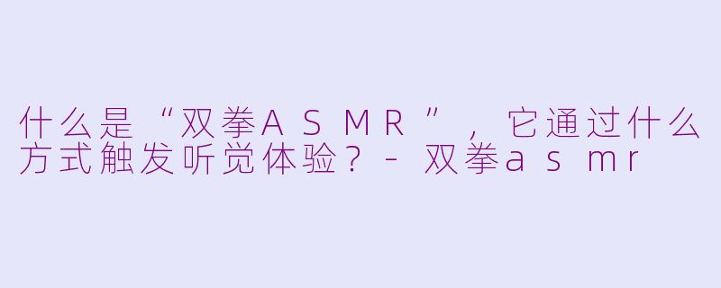 什么是“双拳ASMR”，它通过什么方式触发听觉体验？-双拳asmr