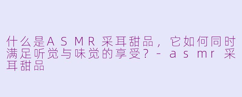 什么是ASMR采耳甜品，它如何同时满足听觉与味觉的享受？-asmr采耳甜品