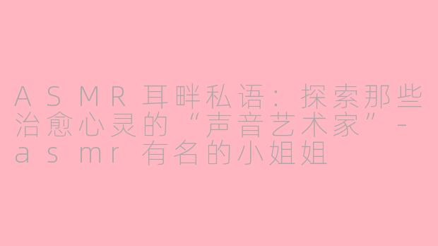 ASMR耳畔私语:探索那些治愈心灵的“声音艺术家”-asmr有名的小姐姐