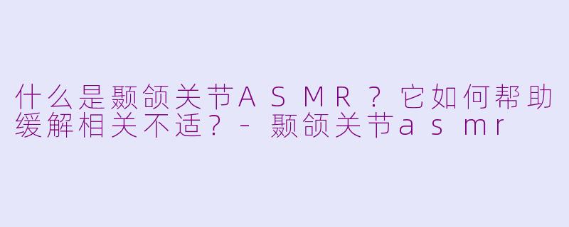 什么是颞颌关节ASMR？它如何帮助缓解相关不适？-颞颌关节asmr