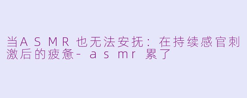 当ASMR也无法安抚：在持续感官刺激后的疲惫-asmr累了