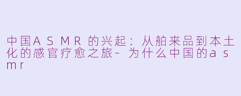 中国ASMR的兴起：从舶来品到本土化的感官疗愈之旅-为什么中国的asmr