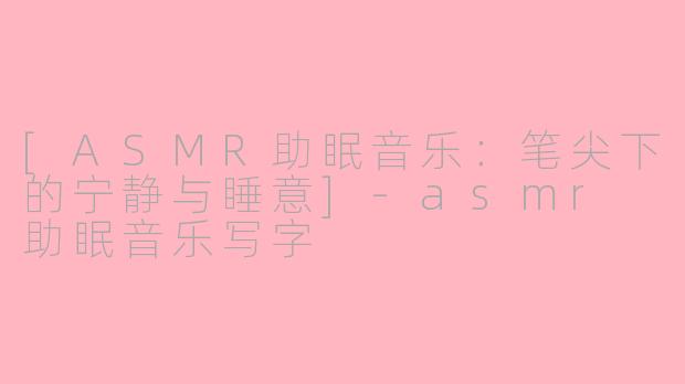 [ASMR助眠音乐：笔尖下的宁静与睡意]-asmr 助眠音乐写字