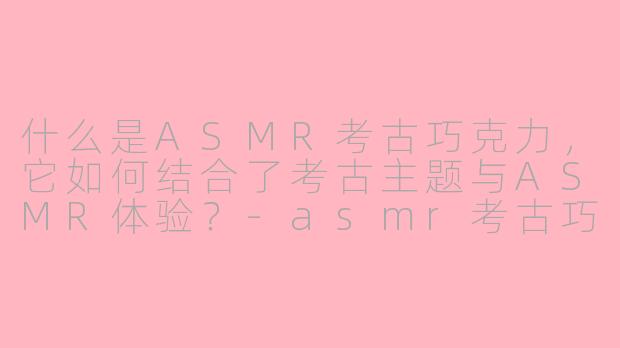 什么是ASMR考古巧克力，它如何结合了考古主题与ASMR体验？