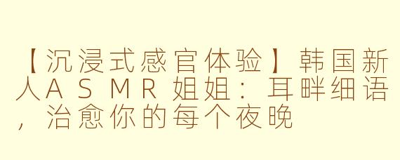 【沉浸式感官体验】韩国新人ASMR姐姐:耳畔细语,治愈你的每个夜晚
