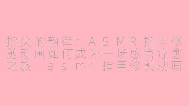 指尖的韵律：ASMR指甲修剪动画如何成为一场感官疗愈之旅-asmr指甲修剪动画