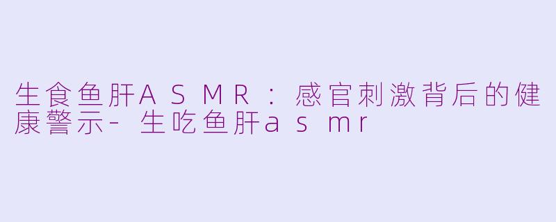 生食鱼肝ASMR：感官刺激背后的健康警示-生吃鱼肝asmr