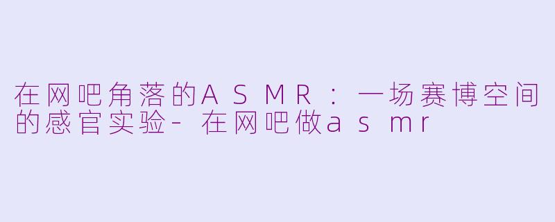 在网吧角落的ASMR：一场赛博空间的感官实验