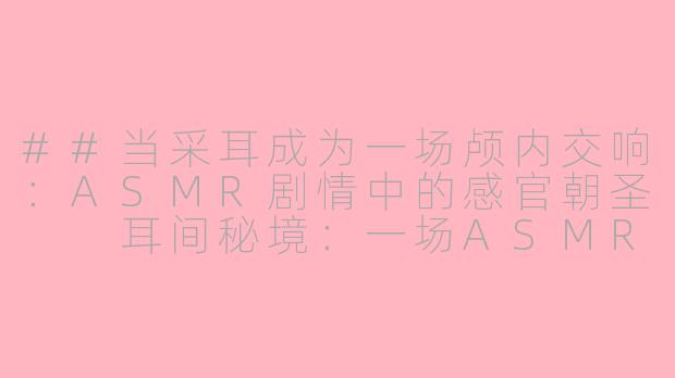 ##当采耳成为一场颅内交响：ASMR剧情中的感官朝圣

耳间秘境：一场ASMR剧情采耳的沉浸式感官之旅