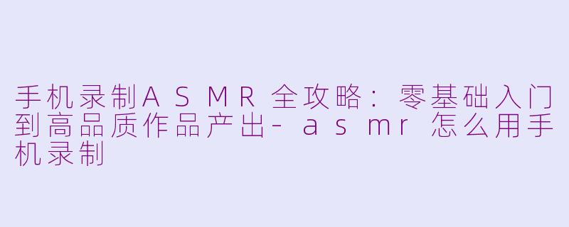 手机录制ASMR全攻略：零基础入门到高品质作品产出-asmr怎么用手机录制