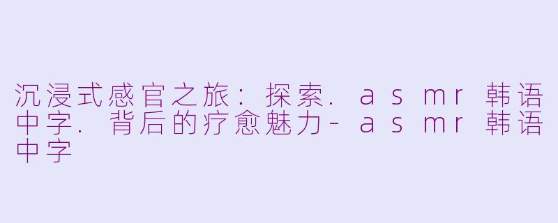 沉浸式感官之旅：探索.asmr韩语中字.背后的疗愈魅力-asmr韩语中字
