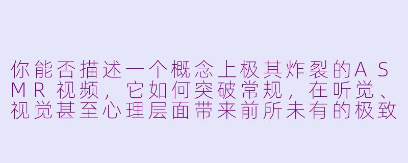 你能否描述一个概念上极其炸裂的ASMR视频,它如何突破常规,在听觉、视觉甚至心理层面带来前所未有的极致体验?-很炸裂的asmr