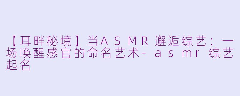 【耳畔秘境】当ASMR邂逅综艺：一场唤醒感官的命名艺术