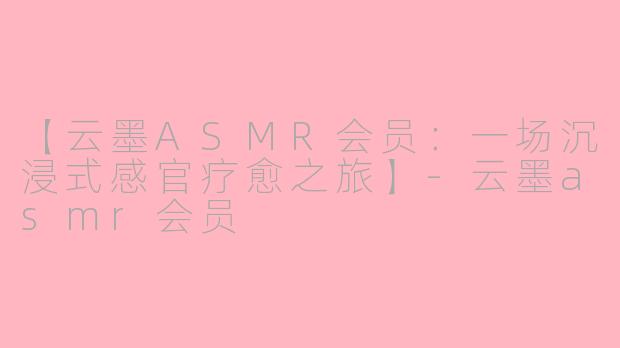 【云墨ASMR会员：一场沉浸式感官疗愈之旅】-云墨asmr会员