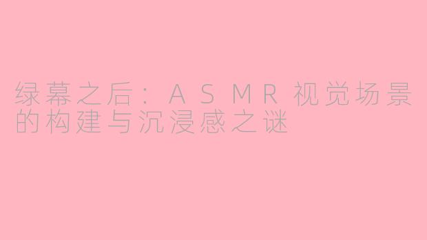 绿幕之后：ASMR视觉场景的构建与沉浸感之谜