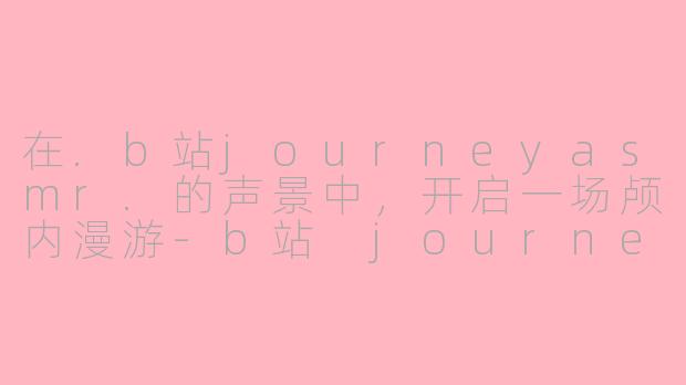 在.b站journeyasmr.的声景中，开启一场颅内漫游-b站 journey asmr