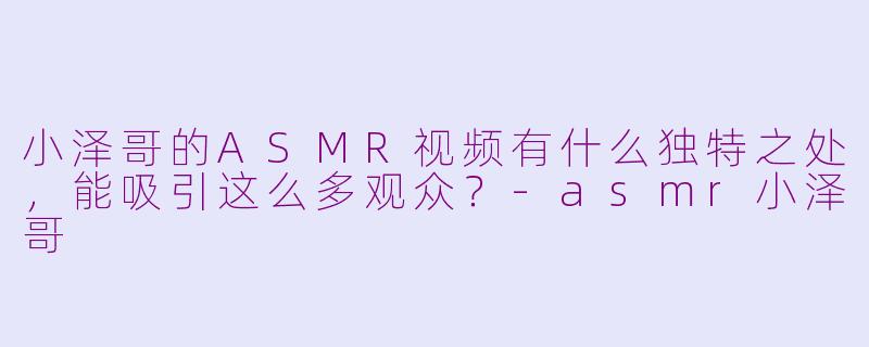 小泽哥的ASMR视频有什么独特之处，能吸引这么多观众？-asmr小泽哥