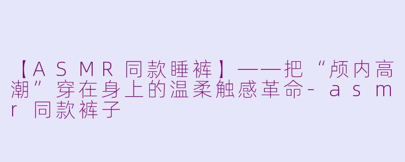 【ASMR同款睡裤】——把“颅内高潮”穿在身上的温柔触感革命