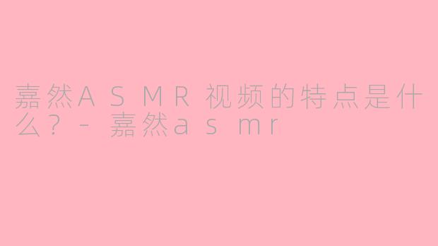 嘉然ASMR视频的特点是什么？-嘉然asmr