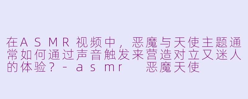 在ASMR视频中，恶魔与天使主题通常如何通过声音触发来营造对立又迷人的体验？-asmr 恶魔天使