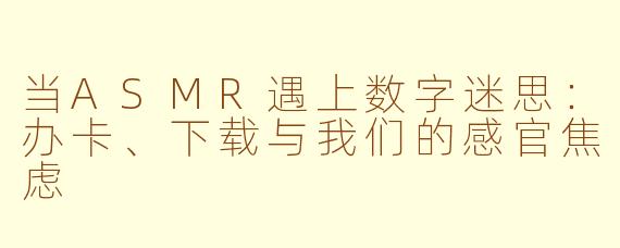 当ASMR遇上数字迷思：办卡、下载与我们的感官焦虑