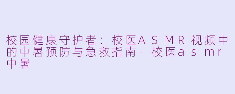 校园健康守护者:校医ASMR视频中的中暑预防与急救指南-校医asmr中暑