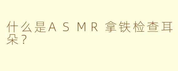 什么是ASMR拿铁检查耳朵？
