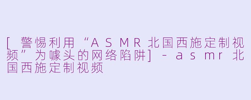 [警惕利用“ASMR北国西施定制视频”为噱头的网络陷阱]-asmr北国西施定制视频