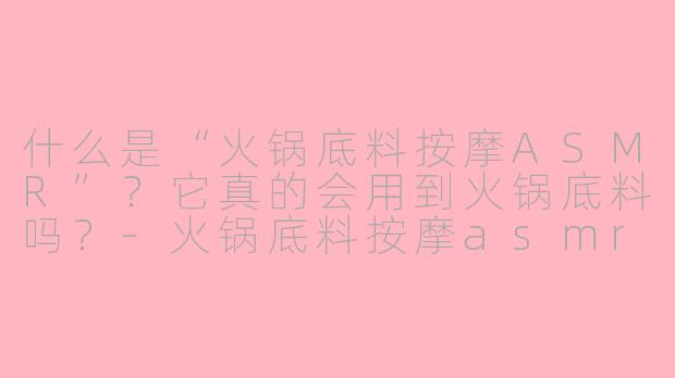 什么是“火锅底料按摩ASMR”？它真的会用到火锅底料吗？-火锅底料按摩asmr