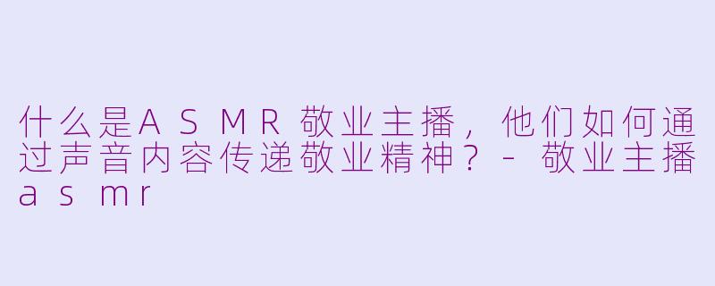 什么是ASMR敬业主播，他们如何通过声音内容传递敬业精神？-敬业主播asmr